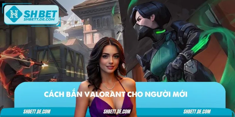 Cách Bắn Valorant Cho Người Mới – Hướng Dẫn Nhanh Gọn Lẹ